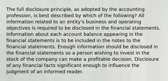 The full disclosure principle, as adopted by the accounting profession, is best described by which of the following? All information related to an entity's business and operating objectives is required to be disclosed in the financial statements. Information about each account balance appearing in the financial statements is to be included in the notes to the financial statements. Enough information should be disclosed in the financial statements so a person wishing to invest in the stock of the company can make a profitable decision. Disclosure of any financial facts significant enough to influence the judgment of an informed reader.