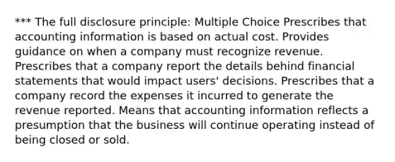 *** The full disclosure principle: Multiple Choice Prescribes that accounting information is based on actual cost. Provides guidance on when a company must recognize revenue. Prescribes that a company report the details behind financial statements that would impact users' decisions. Prescribes that a company record the expenses it incurred to generate the revenue reported. Means that accounting information reflects a presumption that the business will continue operating instead of being closed or sold.