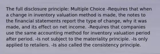 The full disclosure principle: Multiple Choice -Requires that when a change in inventory valuation method is made, the notes to the financial statements report the type of change, why it was made, and its effect on net income. -Requires that companies use the same accounting method for inventory valuation period after period. -Is not subject to the materiality principle. -Is only applied to retailers. -Is also called the consistency principle.