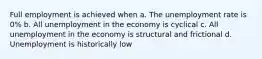 Full employment is achieved when a. The unemployment rate is 0% b. All unemployment in the economy is cyclical c. All unemployment in the economy is structural and frictional d. Unemployment is historically low