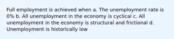 Full employment is achieved when a. The <a href='https://www.questionai.com/knowledge/kh7PJ5HsOk-unemployment-rate' class='anchor-knowledge'>unemployment rate</a> is 0% b. All unemployment in the economy is cyclical c. All unemployment in the economy is structural and frictional d. Unemployment is historically low