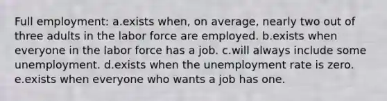 Full employment: a.​exists when, on average, nearly two out of three adults in the labor force are employed. b.exists when everyone in the labor force has a job.​ c.will always include some unemployment.​ d.exists when the unemployment rate is zero.​ e.exists when everyone who wants a job has one.