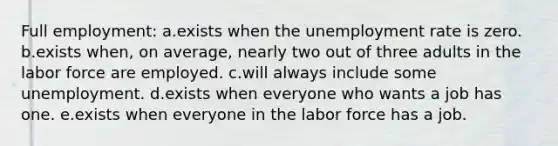 Full employment: a.exists when the unemployment rate is zero.​ b.​exists when, on average, nearly two out of three adults in the labor force are employed. c.will always include some unemployment.​ d.exists when everyone who wants a job has one.​ e.exists when everyone in the labor force has a job.