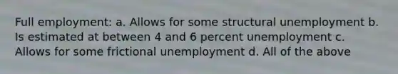 Full employment: a. Allows for some structural unemployment b. Is estimated at between 4 and 6 percent unemployment c. Allows for some frictional unemployment d. All of the above