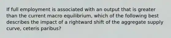 If full employment is associated with an output that is <a href='https://www.questionai.com/knowledge/ktgHnBD4o3-greater-than' class='anchor-knowledge'>greater than</a> the current macro equilibrium, which of the following best describes the impact of a rightward shift of the aggregate supply curve, ceteris paribus?