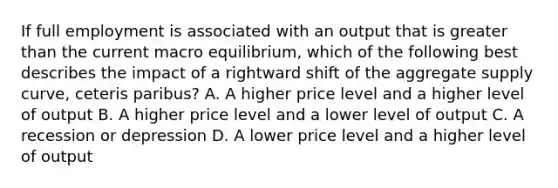 If full employment is associated with an output that is greater than the current macro equilibrium, which of the following best describes the impact of a rightward shift of the aggregate supply curve, ceteris paribus? A. A higher price level and a higher level of output B. A higher price level and a lower level of output C. A recession or depression D. A lower price level and a higher level of output