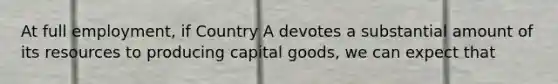 At full employment, if Country A devotes a substantial amount of its resources to producing capital goods, we can expect that