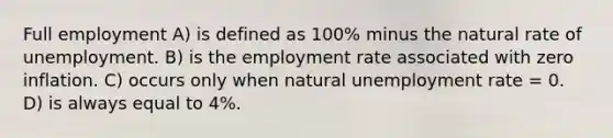 Full employment A) is defined as 100% minus the natural rate of unemployment. B) is the employment rate associated with zero inflation. C) occurs only when natural unemployment rate = 0. D) is always equal to 4%.