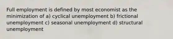 Full employment is defined by most economist as the minimization of a) cyclical unemployment b) frictional unemployment c) seasonal unemployment d) structural unemployment