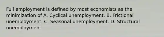 Full employment is defined by most economists as the minimization of A. Cyclical unemployment. B. Frictional unemployment. C. Seasonal unemployment. D. Structural unemployment.