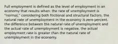 Full employment is defined as the level of employment in an economy that results when: the rate of unemployment is "normal," considering both frictional and structural factors. the natural rate of unemployment in the economy is zero percent. the difference between the natural rate of unemployment and the actual rate of unemployment is negative. the actual employment rate is greater than the natural rate of unemployment in the economy.