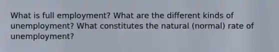 What is full employment? What are the different kinds of unemployment? What constitutes the natural (normal) rate of unemployment?