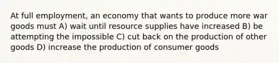 At full employment, an economy that wants to produce more war goods must A) wait until resource supplies have increased B) be attempting the impossible C) cut back on the production of other goods D) increase the production of consumer goods