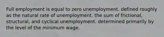 Full employment is equal to zero unemployment. defined roughly as the natural rate of unemployment. the sum of frictional, structural, and cyclical unemployment. determined primarily by the level of the minimum wage.