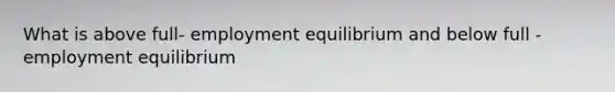 What is above full- employment equilibrium and below full - employment equilibrium