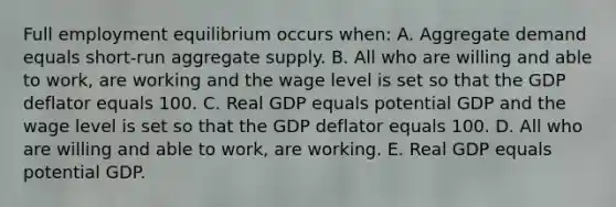 Full employment equilibrium occurs when: A. Aggregate demand equals short-run aggregate supply. B. All who are willing and able to work, are working and the wage level is set so that the GDP deflator equals 100. C. Real GDP equals potential GDP and the wage level is set so that the GDP deflator equals 100. D. All who are willing and able to work, are working. E. Real GDP equals potential GDP.