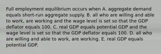 Full employment equilibrium occurs when A. aggregate demand equals short-run aggregate supply. B. all who are willing and able to work, are working and the wage level is set so that the GDP deflator equals 100. C. real GDP equals potential GDP and the wage level is set so that the GDP deflator equals 100. D. all who are willing and able to work, are working. E. real GDP equals potential GDP.