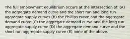 The full employment equilibrium occurs at the intersection of: (A) the aggregate demand curve and the short run and long run aggregate supply curves (B) the Phillips curve and the aggregate demand curve (C) the aggregate demand curve and the long run aggregate supply curve (D) the aggregate demand curve and the short run aggregate supply curve (E) none of the above.