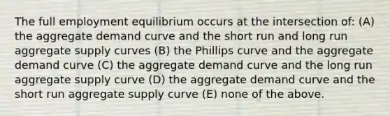 The full employment equilibrium occurs at the intersection of: (A) the aggregate demand curve and the short run and long run aggregate supply curves (B) the Phillips curve and the aggregate demand curve (C) the aggregate demand curve and the long run aggregate supply curve (D) the aggregate demand curve and the short run aggregate supply curve (E) none of the above.