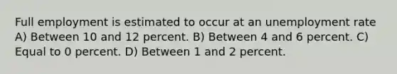 Full employment is estimated to occur at an unemployment rate A) Between 10 and 12 percent. B) Between 4 and 6 percent. C) Equal to 0 percent. D) Between 1 and 2 percent.