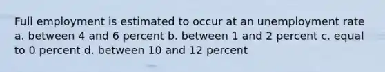 Full employment is estimated to occur at an unemployment rate a. between 4 and 6 percent b. between 1 and 2 percent c. equal to 0 percent d. between 10 and 12 percent