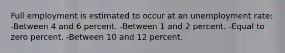 Full employment is estimated to occur at an unemployment rate: -Between 4 and 6 percent. -Between 1 and 2 percent. -Equal to zero percent. -Between 10 and 12 percent.