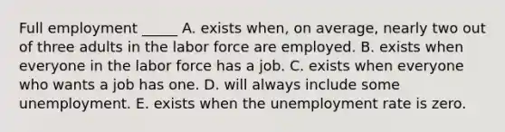 <a href='https://www.questionai.com/knowledge/kzkmiwkWqm-full-employment' class='anchor-knowledge'>full employment</a> _____ A. exists when, on average, nearly two out of three adults in the labor force are employed. B. exists when everyone in the labor force has a job. C. exists when everyone who wants a job has one. D. will always include some unemployment. E. exists when the <a href='https://www.questionai.com/knowledge/kh7PJ5HsOk-unemployment-rate' class='anchor-knowledge'>unemployment rate</a> is zero.