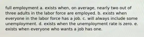 full employment a. ​exists when, on average, nearly two out of three adults in the labor force are employed. b. ​exists when everyone in the labor force has a job. c. ​will always include some unemployment. d. ​exists when the unemployment rate is zero. e. exists when everyone who wants a job has one.