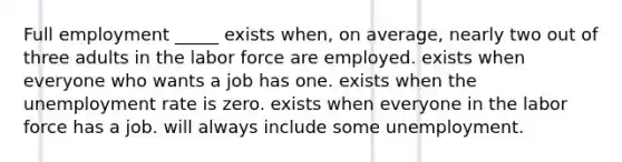 Full employment _____ exists when, on average, nearly two out of three adults in the labor force are employed. exists when everyone who wants a job has one. exists when the unemployment rate is zero. exists when everyone in the labor force has a job. will always include some unemployment.