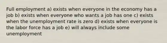 Full employment a) exists when everyone in the economy has a job b) exists when everyone who wants a job has one c) exists when the unemployment rate is zero d) exists when everyone is the labor force has a job e) will always include some unemployment