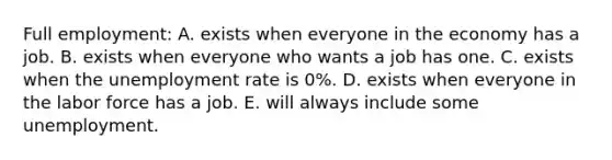 Full employment: A. exists when everyone in the economy has a job. B. exists when everyone who wants a job has one. C. exists when the <a href='https://www.questionai.com/knowledge/kh7PJ5HsOk-unemployment-rate' class='anchor-knowledge'>unemployment rate</a> is 0%. D. exists when everyone in the labor force has a job. E. will always include some unemployment.