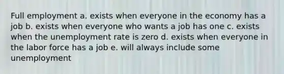 Full employment a. exists when everyone in the economy has a job b. exists when everyone who wants a job has one c. exists when the unemployment rate is zero d. exists when everyone in the labor force has a job e. will always include some unemployment