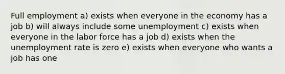 Full employment a) exists when everyone in the economy has a job b) will always include some unemployment c) exists when everyone in the labor force has a job d) exists when the unemployment rate is zero e) exists when everyone who wants a job has one