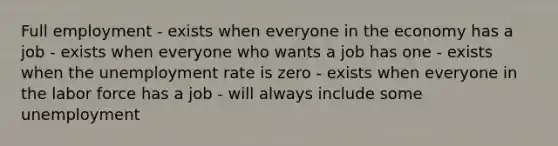 Full employment - exists when everyone in the economy has a job - exists when everyone who wants a job has one - exists when the unemployment rate is zero - exists when everyone in the labor force has a job - will always include some unemployment