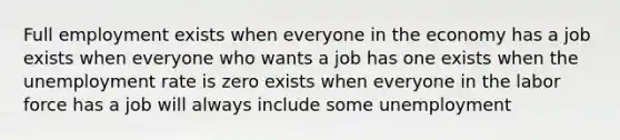 Full employment exists when everyone in the economy has a job exists when everyone who wants a job has one exists when the unemployment rate is zero exists when everyone in the labor force has a job will always include some unemployment