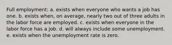 Full employment:​ a. exists when everyone who wants a job has one.​ b. ​exists when, on average, nearly two out of three adults in the labor force are employed. c. exists when everyone in the labor force has a job.​ d. will always include some unemployment.​ e. exists when the <a href='https://www.questionai.com/knowledge/kh7PJ5HsOk-unemployment-rate' class='anchor-knowledge'>unemployment rate</a> is zero.​