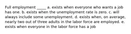 Full employment _____ a. exists when everyone who wants a job has one. b. exists when the unemployment rate is zero. c. will always include some unemployment. d. exists when, on average, nearly two out of three adults in the labor force are employed. e. exists when everyone in the labor force has a job