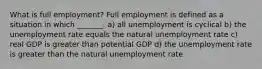 What is full​ employment? Full employment is defined as a situation in which​ _______. a) all unemployment is cyclical b) the unemployment rate equals the natural unemployment rate c) real GDP is greater than potential GDP d) the unemployment rate is greater than the natural unemployment rate