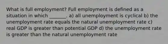 What is full​ employment? Full employment is defined as a situation in which​ _______. a) all unemployment is cyclical b) the unemployment rate equals the natural unemployment rate c) real GDP is greater than potential GDP d) the unemployment rate is greater than the natural unemployment rate