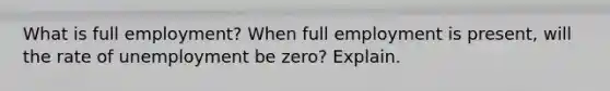 What is full employment? When full employment is present, will the rate of unemployment be zero? Explain.