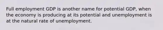 Full employment GDP is another name for potential GDP, when the economy is producing at its potential and unemployment is at the natural rate of unemployment.