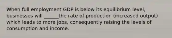 When full employment GDP is below its equilibrium level, businesses will ______the rate of production (increased output) which leads to more jobs, consequently raising the levels of consumption and income.