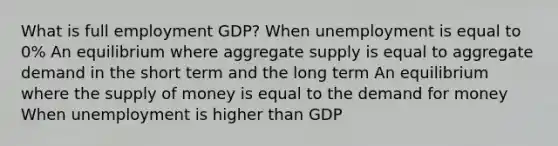 What is full employment GDP? When unemployment is equal to 0% An equilibrium where aggregate supply is equal to aggregate demand in the short term and the long term An equilibrium where the supply of money is equal to the demand for money When unemployment is higher than GDP