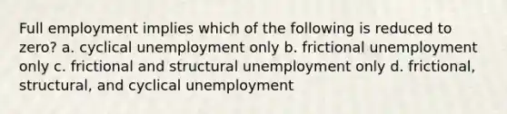 Full employment implies which of the following is reduced to zero? a. cyclical unemployment only b. frictional unemployment only c. frictional and structural unemployment only d. frictional, structural, and cyclical unemployment