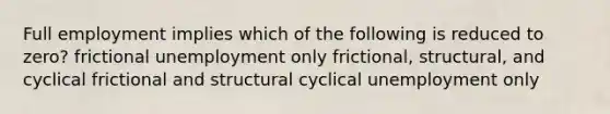 Full employment implies which of the following is reduced to zero? frictional unemployment only frictional, structural, and cyclical frictional and structural cyclical unemployment only