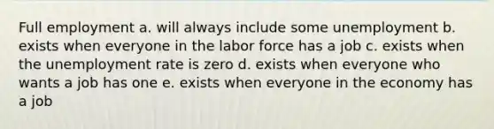 Full employment a. will always include some unemployment b. exists when everyone in the labor force has a job c. exists when the unemployment rate is zero d. exists when everyone who wants a job has one e. exists when everyone in the economy has a job