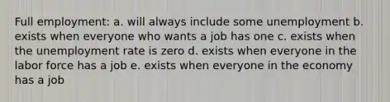 Full employment: a. will always include some unemployment b. exists when everyone who wants a job has one c. exists when the unemployment rate is zero d. exists when everyone in the labor force has a job e. exists when everyone in the economy has a job