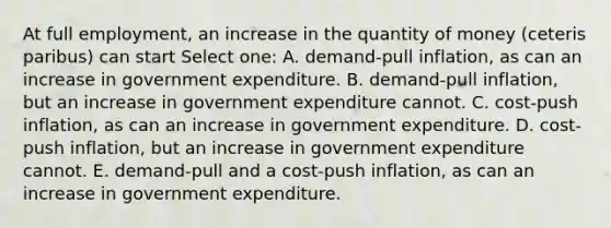 At full employment, an increase in the quantity of money (ceteris paribus) can start Select one: A. demand-pull inflation, as can an increase in government expenditure. B. demand-pull inflation, but an increase in government expenditure cannot. C. cost-push inflation, as can an increase in government expenditure. D. cost-push inflation, but an increase in government expenditure cannot. E. demand-pull and a cost-push inflation, as can an increase in government expenditure.