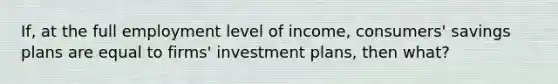 If, at the full employment level of income, consumers' savings plans are equal to firms' investment plans, then what?