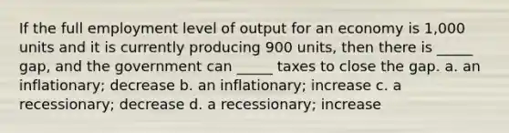 If the full employment level of output for an economy is 1,000 units and it is currently producing 900 units, then there is _____ gap, and the government can _____ taxes to close the gap. a. an inflationary; decrease b. an inflationary; increase c. a recessionary; decrease d. a recessionary; increase